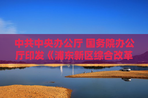 中共中央办公厅 国务院办公厅印发《浦东新区综合改革试点实施方案（2023－2027年）》