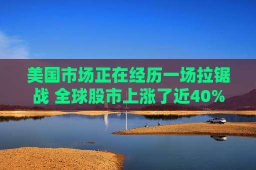 美国市场正在经历一场拉锯战 全球股市上涨了近40%