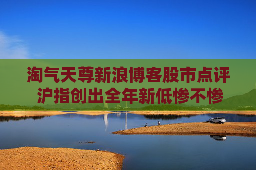淘气天尊新浪博客股市点评 沪指创出全年新低惨不惨？