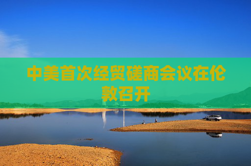 中美首次经贸磋商会议在伦敦召开