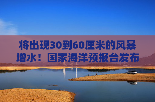 将出现30到60厘米的风暴增水！国家海洋预报台发布风暴潮蓝色警报