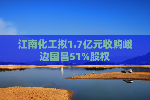 江南化工拟1.7亿元收购峨边国昌51%股权