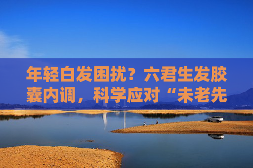 年轻白发困扰？六君生发胶囊内调，科学应对“未老先白”