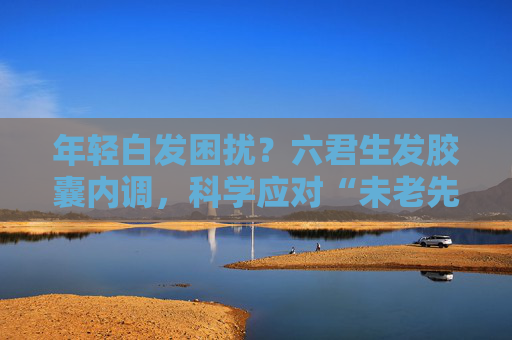 年轻白发困扰？六君生发胶囊内调，科学应对“未老先白”