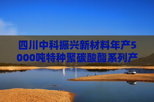 四川中科振兴新材料年产5000吨特种聚碳酸酯系列产品项目环评公示