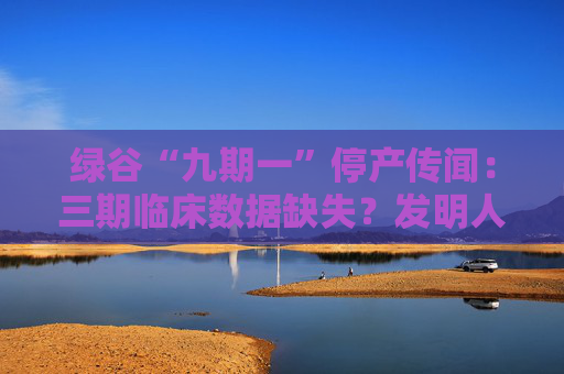 绿谷“九期一”停产传闻：三期临床数据缺失？发明人回应坚持研发