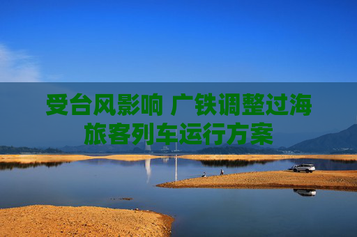 受台风影响 广铁调整过海旅客列车运行方案