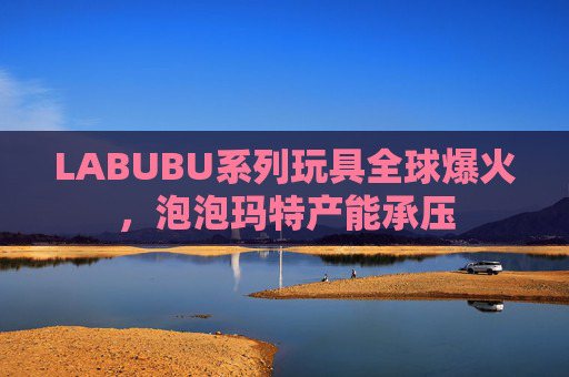 LABUBU系列玩具全球爆火,泡泡玛特产能承压
