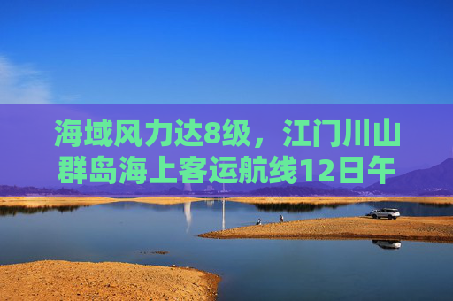 海域风力达8级，江门川山群岛海上客运航线12日午后将停航