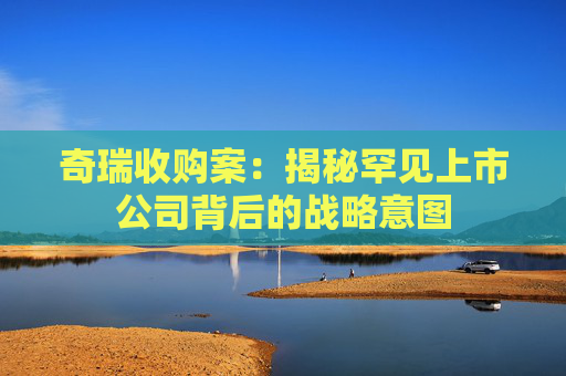 奇瑞收购案：揭秘罕见上市公司背后的战略意图