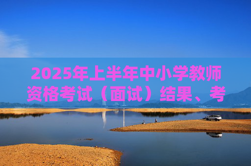 2025年上半年中小学教师资格考试（面试）结果、考试合格证明开放查询