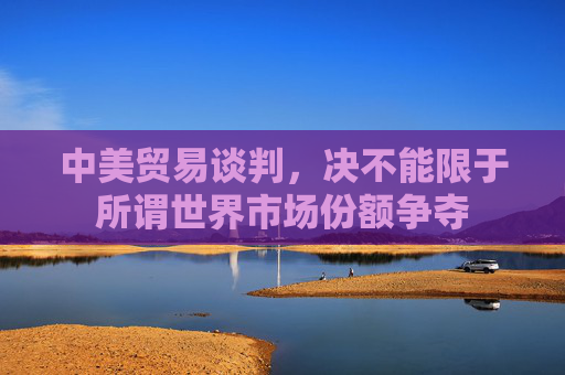 中美贸易谈判，决不能限于所谓世界市场份额争夺