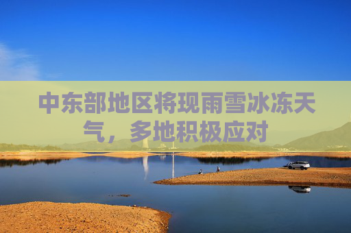 中东部地区将现雨雪冰冻天气，多地积极应对
