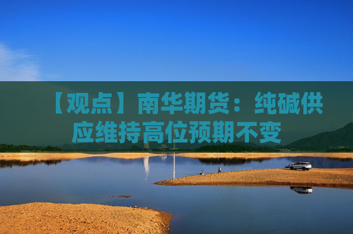 【观点】南华期货：纯碱供应维持高位预期不变