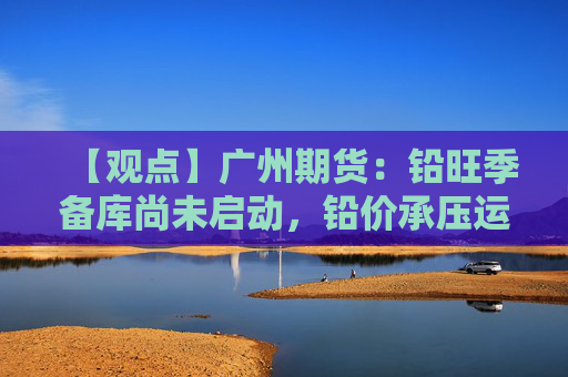 【观点】广州期货：铅旺季备库尚未启动，铅价承压运行