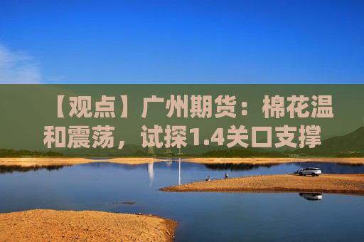 【观点】广州期货：棉花温和震荡，试探1.4关口支撑