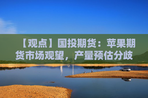 【观点】国投期货：苹果期货市场观望，产量预估分歧难定