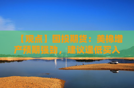 【观点】国投期货：美棉增产预期强劲，建议逢低买入