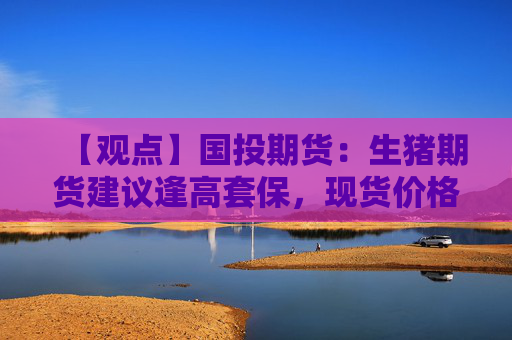【观点】国投期货：生猪期货建议逢高套保，现货价格或延续弱势