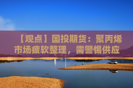 【观点】国投期货：聚丙烯市场疲软整理，需警惕供应压力增加