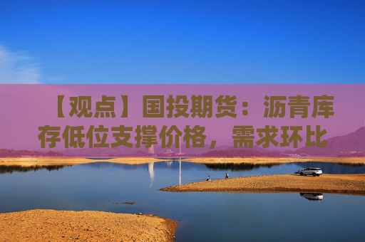 【观点】国投期货：沥青库存低位支撑价格，需求环比改善推动市场