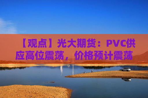 【观点】光大期货：PVC供应高位震荡，价格预计震荡偏弱