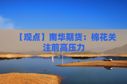【观点】南华期货：棉花关注前高压力