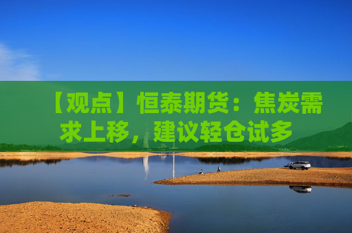 【观点】恒泰期货：焦炭需求上移，建议轻仓试多