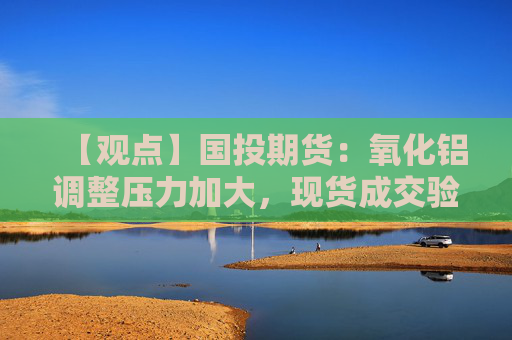【观点】国投期货：氧化铝调整压力加大，现货成交验证成关键