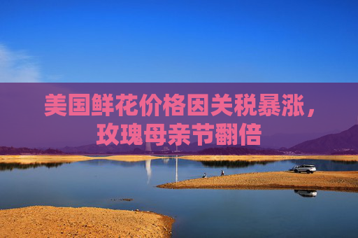 美国鲜花价格因关税暴涨，玫瑰母亲节翻倍