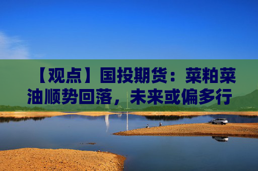 【观点】国投期货：菜粕菜油顺势回落，未来或偏多行情