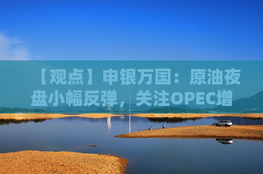 【观点】申银万国：原油夜盘小幅反弹，关注OPEC增产动态