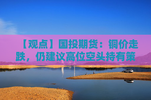 【观点】国投期货：铜价走跌，仍建议高位空头持有策略