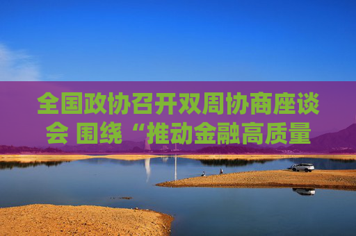 全国政协召开双周协商座谈会 围绕“推动金融高质量发展”协商议政