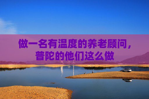 做一名有温度的养老顾问，普陀的他们这么做