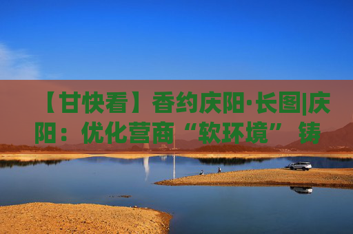 【甘快看】香约庆阳·长图|庆阳：优化营商“软环境” 铸就“赢商”硬实力