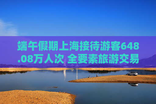 端午假期上海接待游客648.08万人次 全要素旅游交易总金额为124.77亿元