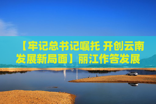 【牢记总书记嘱托 开创云南发展新局面】丽江作答发展六问