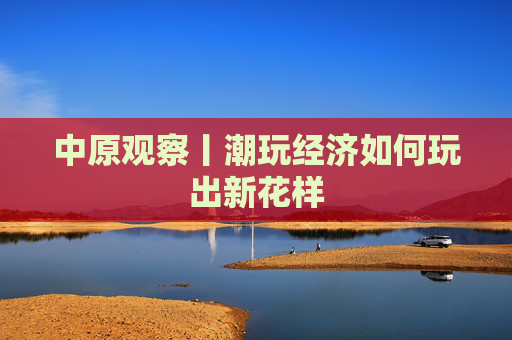 中原观察丨潮玩经济如何玩出新花样