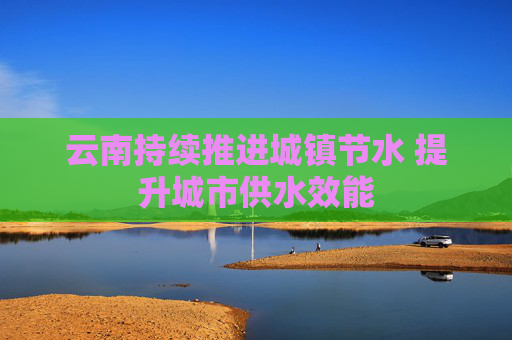 云南持续推进城镇节水 提升城市供水效能