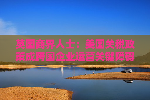 英国商界人士：美国关税政策成跨国企业运营关键障碍