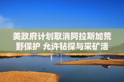 美政府计划取消阿拉斯加荒野保护 允许钻探与采矿活动
