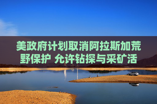 美政府计划取消阿拉斯加荒野保护 允许钻探与采矿活动