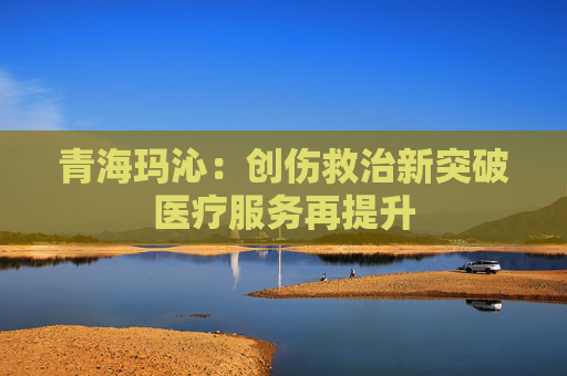 青海玛沁：创伤救治新突破医疗服务再提升