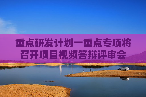 重点研发计划一重点专项将召开项目视频答辩评审会