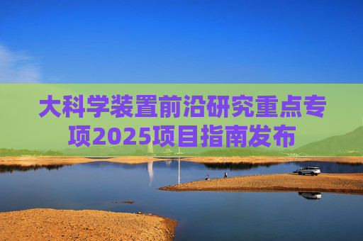 大科学装置前沿研究重点专项2025项目指南发布