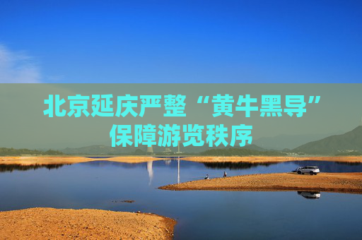 北京延庆严整“黄牛黑导”保障游览秩序