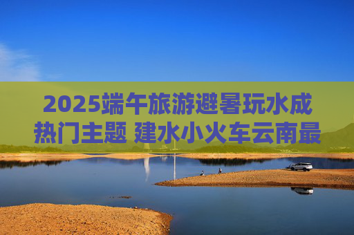 2025端午旅游避暑玩水成热门主题 建水小火车云南最热门