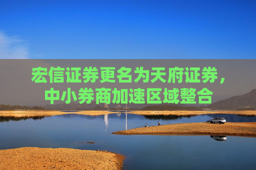 宏信证券更名为天府证券，中小券商加速区域整合