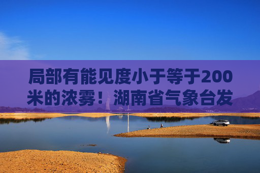 局部有能见度小于等于200米的浓雾！湖南省气象台发布大雾黄色预警
